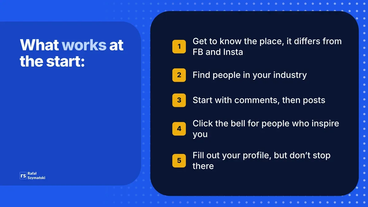 What works on LinkedIn at the start: get to know the place, find people in your industry, start with comments, click the bell for people who inspire you, fill out your profile